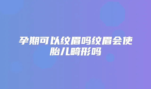 孕期可以纹眉吗纹眉会使胎儿畸形吗