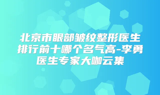 北京市眼部皱纹整形医生排行前十哪个名气高-李勇医生专家大咖云集