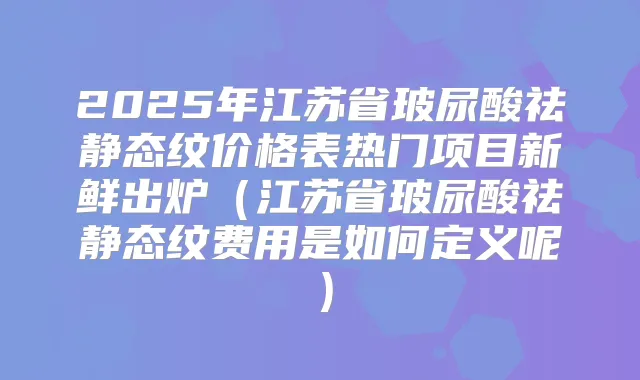 2025年江苏省玻尿酸祛静态纹价格表热门项目新鲜出炉(江苏省玻尿酸祛静态纹费用是如何定义呢)