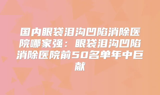 国内眼袋泪沟凹陷消除医院哪家强:眼袋泪沟凹陷消除医院前50名单年中巨献