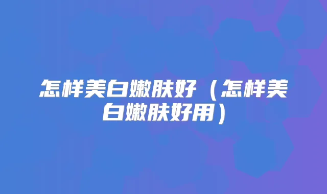 怎样美白嫩肤好（怎样美白嫩肤好用）