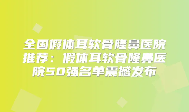 全国假体耳软骨隆鼻医院推荐:假体耳软骨隆鼻医院50强名单震撼发布
