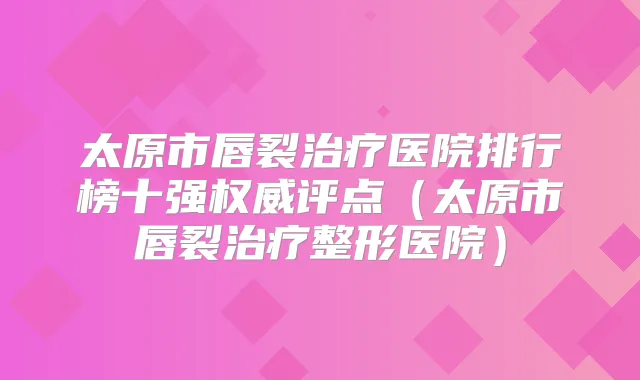 太原市唇裂医院排行榜十强评点（太原市唇裂整形医院）