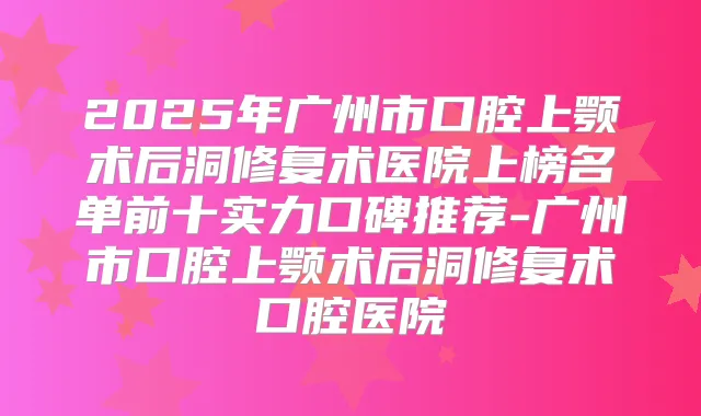 2025年广州市口腔上颚术后洞修复术医院上榜名单前十实力口碑推荐-广州市口腔上颚术后洞修复术口腔医院