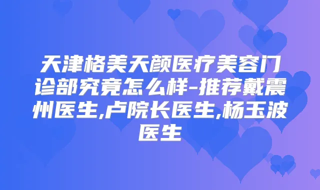 天津格美天颜医疗美容门诊部究竟怎么样-推荐戴震州医生,卢院长医生,杨玉波医生