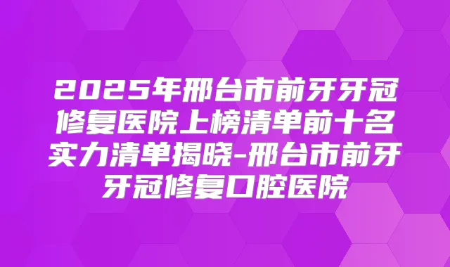 2025年邢台市前牙牙冠修复医院上榜清单前十名实力清单揭晓-邢台市前牙牙冠修复口腔医院