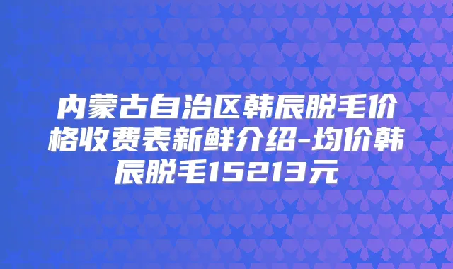 内蒙古自治区韩辰脱毛价格收费表新鲜介绍-均价韩辰脱毛15213元