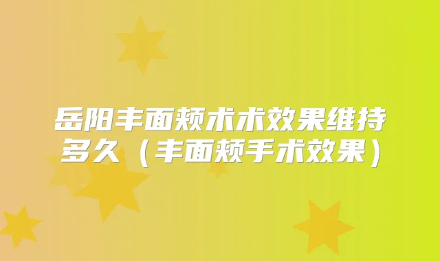 岳阳丰面颊术术效果维持多久(丰面颊手术效果)