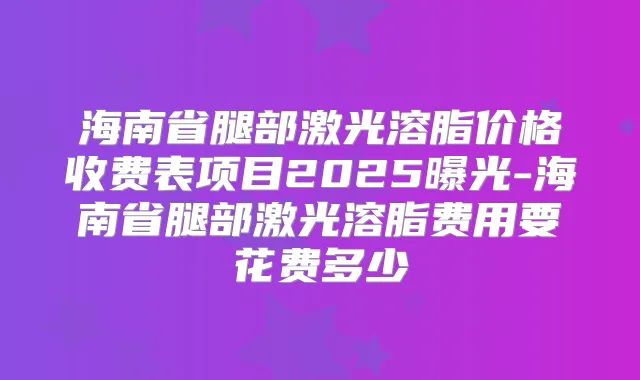 海南省腿部激光溶脂价格收费表项目2025曝光-海南省腿部激光溶脂费用要花费多少
