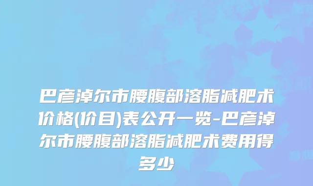 巴彦淖尔市腰腹部溶脂减肥术价格(价目)表公开一览-巴彦淖尔市腰腹部溶脂减肥术费用得多少