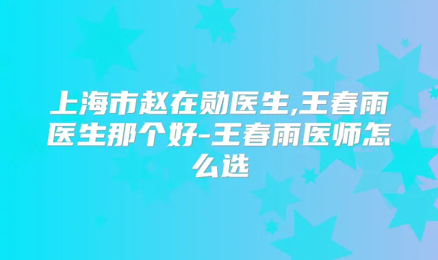 上海市赵在勋医生,王春雨医生那个好-王春雨医师怎么选