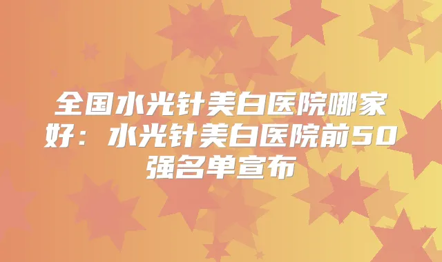 全国水光针美白医院哪家好:水光针美白医院前50强名单宣布