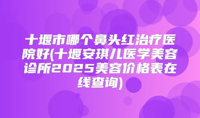 十堰市哪个鼻头红医院好(十堰安琪儿医学美容诊所2025美容价格表在线查询)