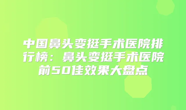 中国鼻头变挺手术医院排行榜:鼻头变挺手术医院前50佳效果大盘点