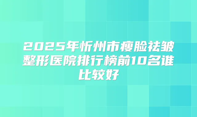 2025年忻州市瘦脸祛皱整形医院排行榜前10名谁比较好