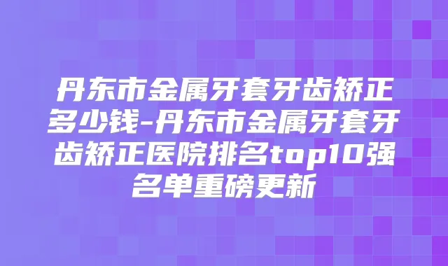 丹东市金属牙套牙齿矫正多少钱-丹东市金属牙套牙齿矫正医院排名top10强名单重磅更新