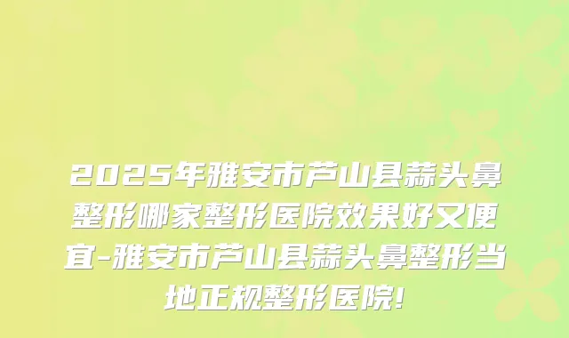 2025年雅安市芦山县蒜头鼻整形哪家整形医院效果好又便宜-雅安市芦山县蒜头鼻整形当地正规整形医院!