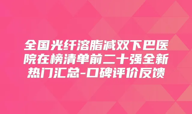 全国光纤溶脂减双下巴医院在榜清单前二十强全新热门汇总-口碑评价反馈