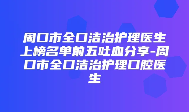 周口市全口洁治护理医生上榜名单前五吐血分享-周口市全口洁治护理口腔医生