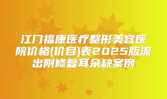 江门福康医疗整形美容医院价格(价目)表2025版流出附修复耳朵缺案例