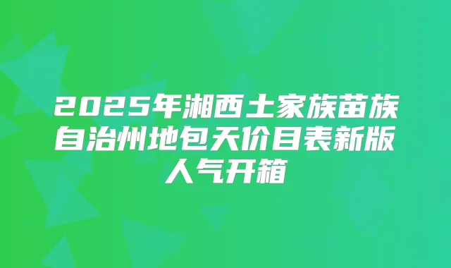 2025年湘西土家族苗族自治州地包天价目表新版人气开箱