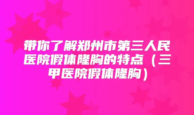 带你了解郑州市第三人民医院假体隆胸的特点(三甲医院假体隆胸)