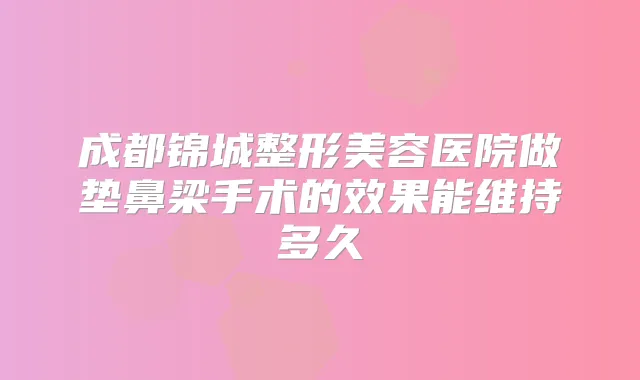 成都锦城整形美容医院做垫鼻梁手术的效果能维持多久