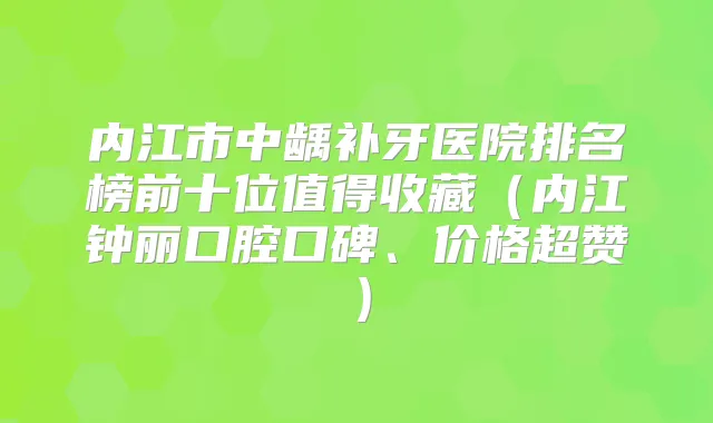内江市中龋补牙医院排名榜前十位值得收藏(内江钟丽口腔口碑、价格超赞)