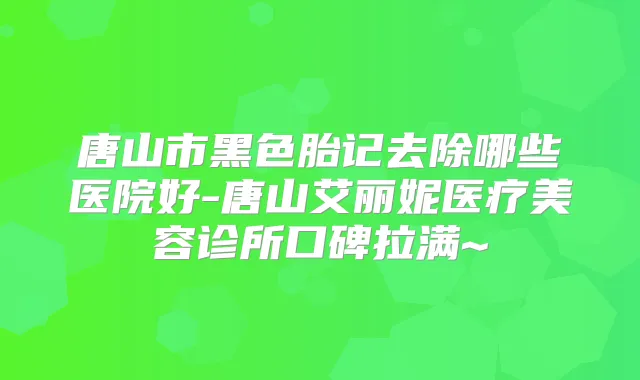 唐山市黑色胎记去除哪些医院好-唐山艾丽妮医疗美容诊所口碑拉满~