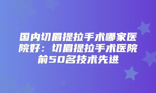 国内切眉提拉手术哪家医院好：切眉提拉手术医院前50名技术先进