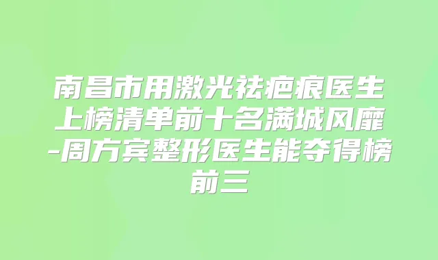 南昌市用激光祛疤痕医生上榜清单前十名满城风靡-周方宾整形医生能夺得榜前三