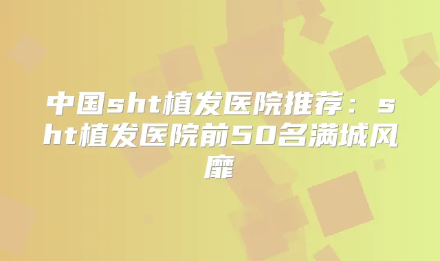中国sht植发医院推荐:sht植发医院前50名满城风靡