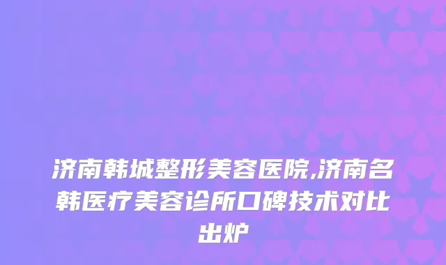 济南韩城整形美容医院,济南名韩医疗美容诊所口碑技术对比出炉