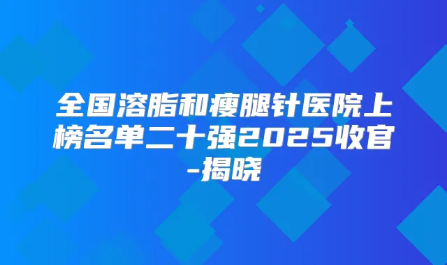 全国溶脂和瘦腿针医院上榜名单二十强2025收官-揭晓