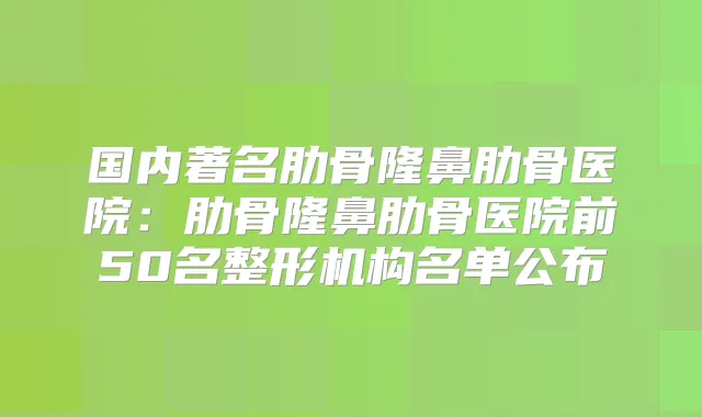 国内著名肋骨隆鼻肋骨医院:肋骨隆鼻肋骨医院前50名整形机构名单公布