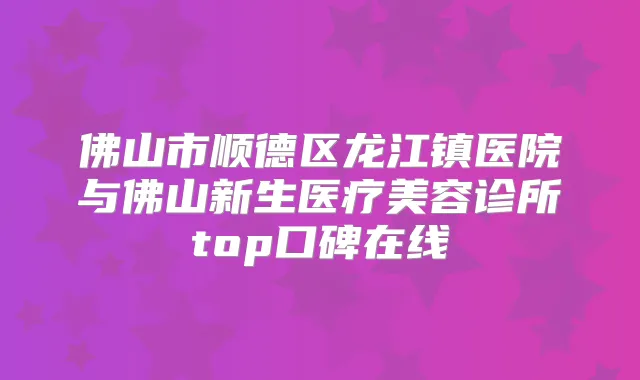 佛山市顺德区龙江镇医院与佛山新生医疗美容诊所top口碑在线