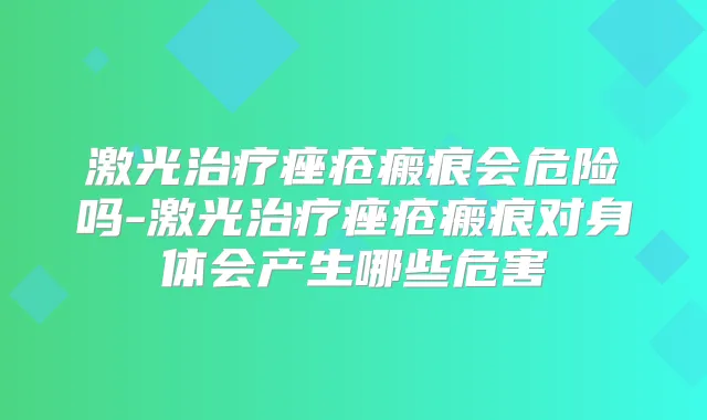 激光痤疮瘢痕会危险吗-激光痤疮瘢痕对身体会产生哪些危害