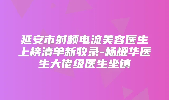 延安市射频电流美容医生上榜清单新收录-杨耀华医生大佬级医生坐镇