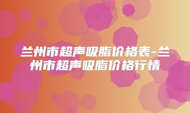兰州市超声吸脂价格表-兰州市超声吸脂价格行情