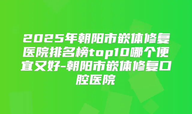 2025年朝阳市嵌体修复医院排名榜top10哪个便宜又好-朝阳市嵌体修复口腔医院