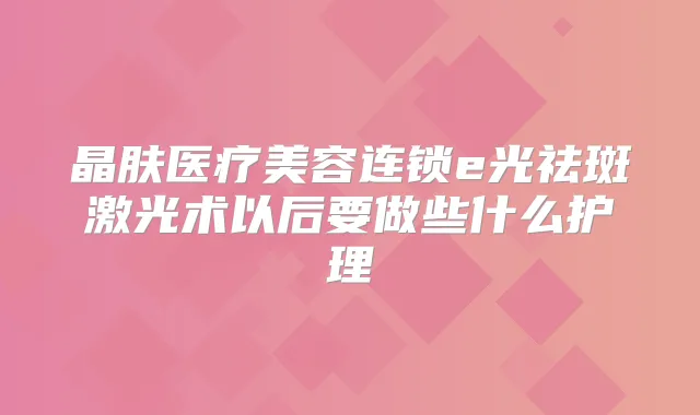 晶肤医疗美容连锁e光祛斑激光术以后要做些什么护理