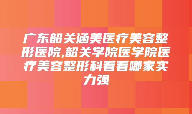 广东韶关涵美医疗美容整形医院,韶关学院医学院医疗美容整形科看看哪家实力强