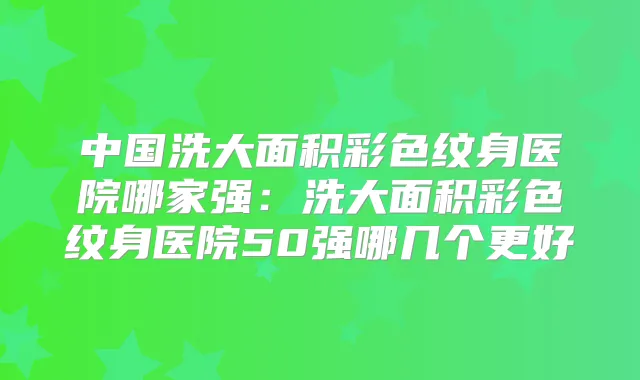 中国洗大面积彩色纹身医院哪家强：洗大面积彩色纹身医院50强哪几个更好