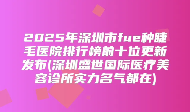 2025年深圳市fue种睫毛医院排行榜前十位更新发布(深圳盛世国际医疗美容诊所实力名气都在)