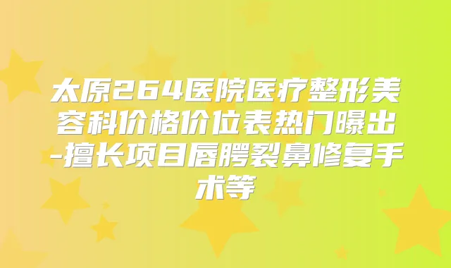 太原264医院医疗整形美容科价格价位表热门曝出-擅长项目唇腭裂鼻修复手术等