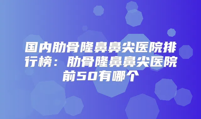 国内肋骨隆鼻鼻尖医院排行榜：肋骨隆鼻鼻尖医院前50有哪个