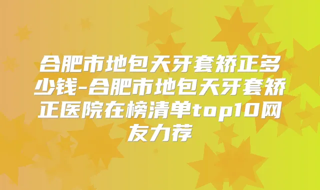 合肥市地包天牙套矫正多少钱-合肥市地包天牙套矫正医院在榜清单top10网友力荐