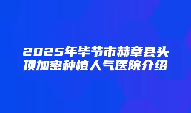 2025年毕节市赫章县头顶加密种植人气医院介绍