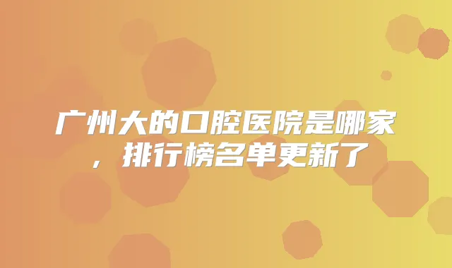 广州大的口腔医院是哪家,排行榜名单更新了