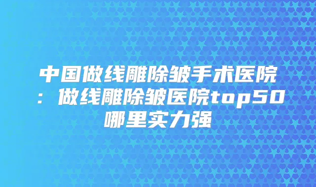 中国做线雕除皱手术医院：做线雕除皱医院top50哪里实力强